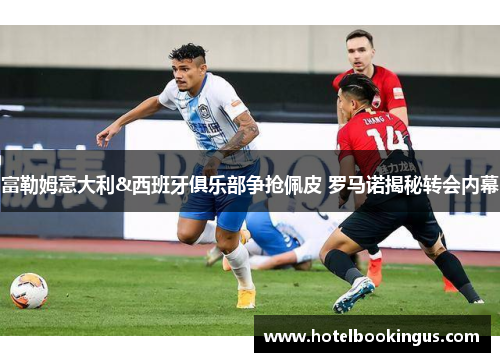 富勒姆意大利&西班牙俱乐部争抢佩皮 罗马诺揭秘转会内幕